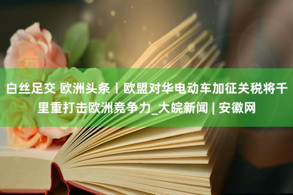 白丝足交 欧洲头条丨欧盟对华电动车加征关税将千里重打击欧洲竞争力_大皖新闻 | 安徽网