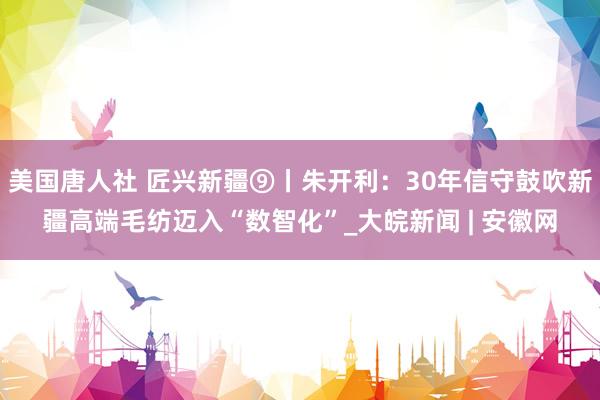 美国唐人社 匠兴新疆⑨丨朱开利：30年信守鼓吹新疆高端毛纺迈入“数智化”_大皖新闻 | 安徽网