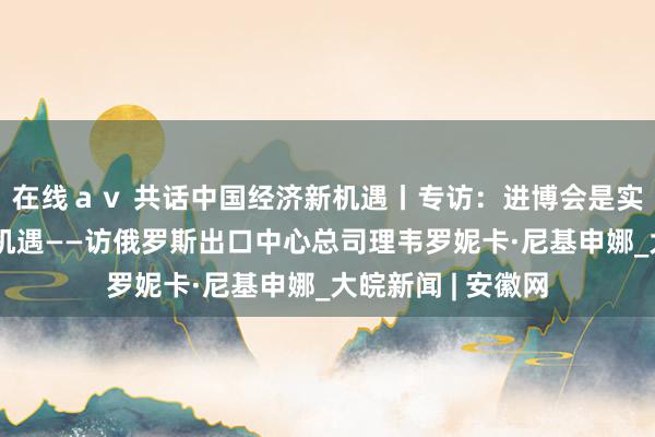 在线ａｖ 共话中国经济新机遇丨专访：进博会是实实在在的怒放与机遇——访俄罗斯出口中心总司理韦罗妮卡·尼基申娜_大皖新闻 | 安徽网
