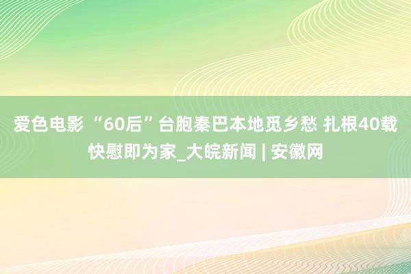 爱色电影 “60后”台胞秦巴本地觅乡愁 扎根40载快慰即为家_大皖新闻 | 安徽网