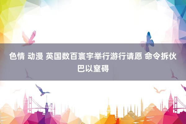 色情 动漫 英国数百寰宇举行游行请愿 命令拆伙巴以窒碍
