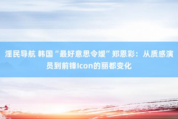淫民导航 韩国“最好意思令嫒”郑恩彩：从质感演员到前锋Icon的丽都变化
