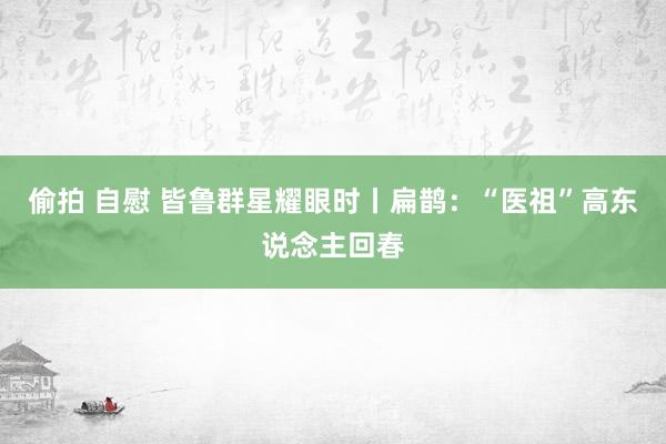 偷拍 自慰 皆鲁群星耀眼时丨扁鹊：“医祖”高东说念主回春