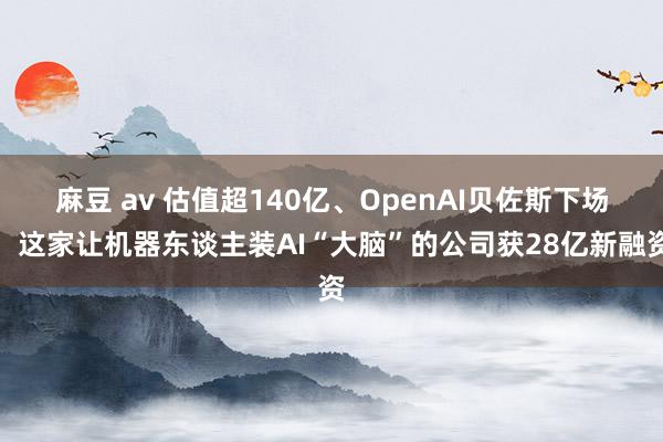 麻豆 av 估值超140亿、OpenAI贝佐斯下场，这家让机器东谈主装AI“大脑”的公司获28亿新融资