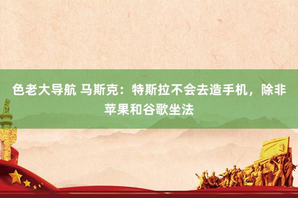 色老大导航 马斯克：特斯拉不会去造手机，除非苹果和谷歌坐法