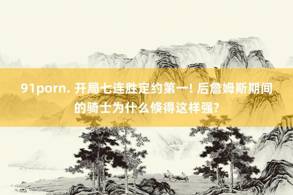 91porn. 开局七连胜定约第一! 后詹姆斯期间的骑士为什么倏得这样强?