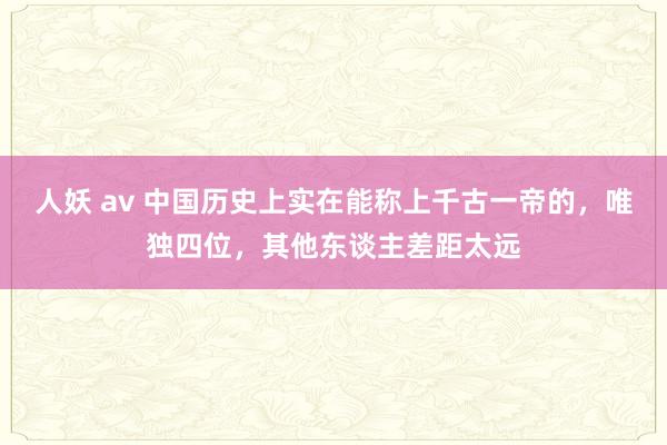 人妖 av 中国历史上实在能称上千古一帝的，唯独四位，其他东谈主差距太远