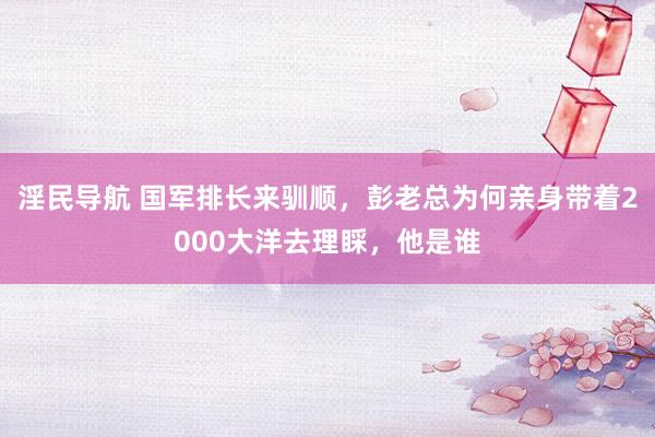 淫民导航 国军排长来驯顺，彭老总为何亲身带着2000大洋去理睬，他是谁