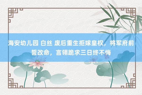 海安幼儿园 白丝 废后重生拒嫁皇权，将军府前誓改命，言翎跪求三日终不悔