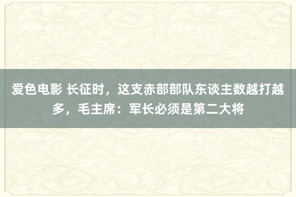 爱色电影 长征时，这支赤部部队东谈主数越打越多，毛主席：军长必须是第二大将