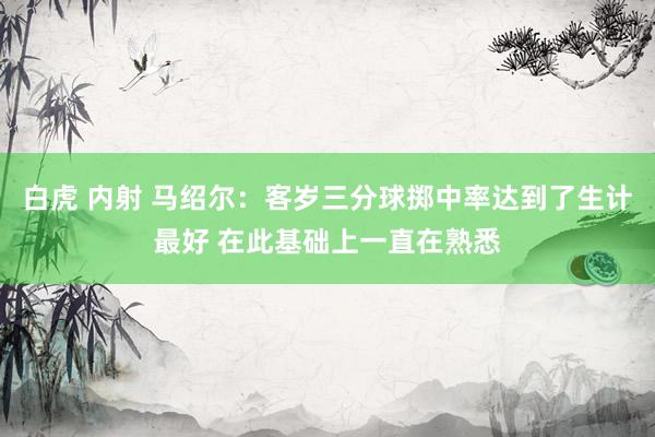 白虎 内射 马绍尔：客岁三分球掷中率达到了生计最好 在此基础上一直在熟悉