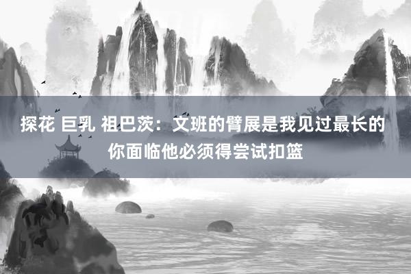 探花 巨乳 祖巴茨：文班的臂展是我见过最长的 你面临他必须得尝试扣篮