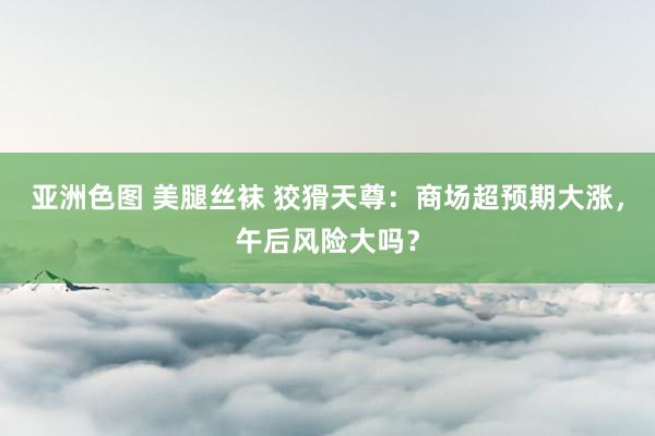亚洲色图 美腿丝袜 狡猾天尊：商场超预期大涨，午后风险大吗？