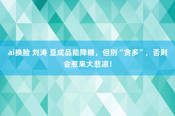 ai换脸 刘涛 豆成品能降糖，但别“贪多”，否则会惹来大悲凉！