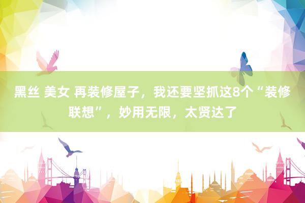 黑丝 美女 再装修屋子，我还要坚抓这8个“装修联想”，妙用无限，太贤达了