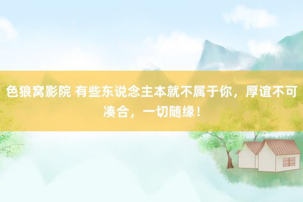 色狼窝影院 有些东说念主本就不属于你，厚谊不可凑合，一切随缘！