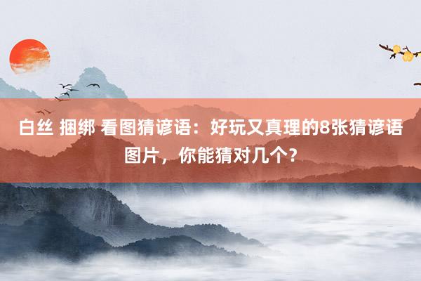 白丝 捆绑 看图猜谚语：好玩又真理的8张猜谚语图片，你能猜对几个？