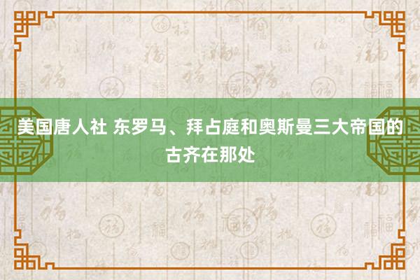 美国唐人社 东罗马、拜占庭和奥斯曼三大帝国的古齐在那处