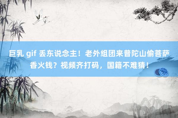 巨乳 gif 丢东说念主！老外组团来普陀山偷菩萨香火钱？视频齐打码，国籍不难猜！
