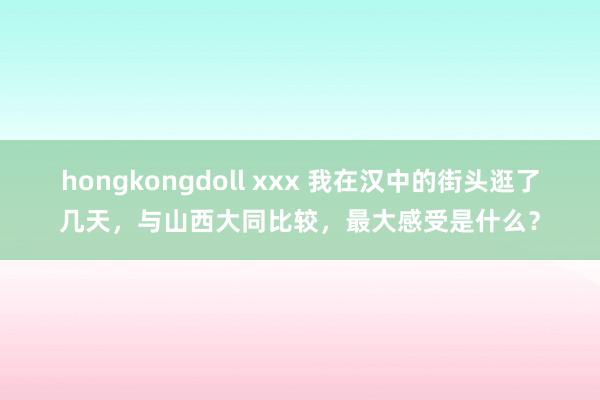 hongkongdoll xxx 我在汉中的街头逛了几天，与山西大同比较，最大感受是什么？