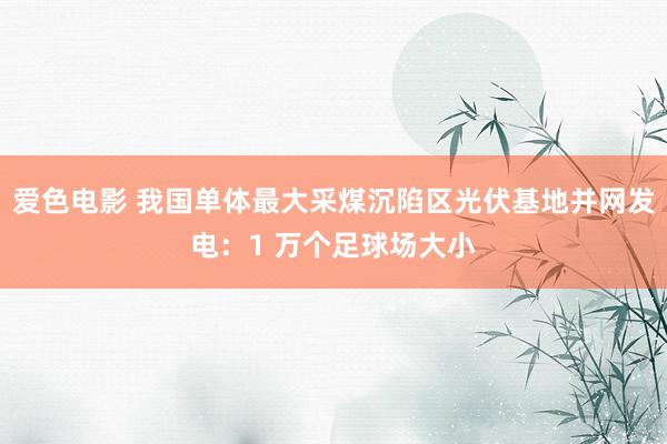 爱色电影 我国单体最大采煤沉陷区光伏基地并网发电：1 万个足球场大小