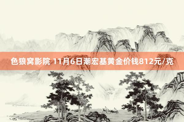 色狼窝影院 11月6日潮宏基黄金价钱812元/克