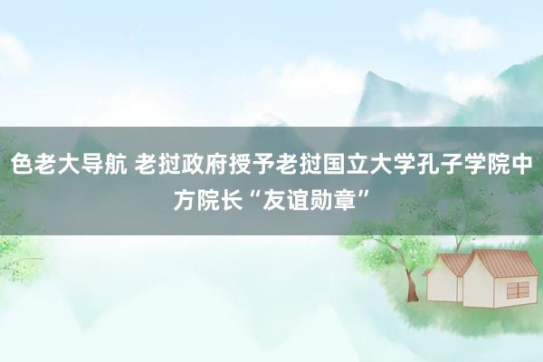 色老大导航 老挝政府授予老挝国立大学孔子学院中方院长“友谊勋章”