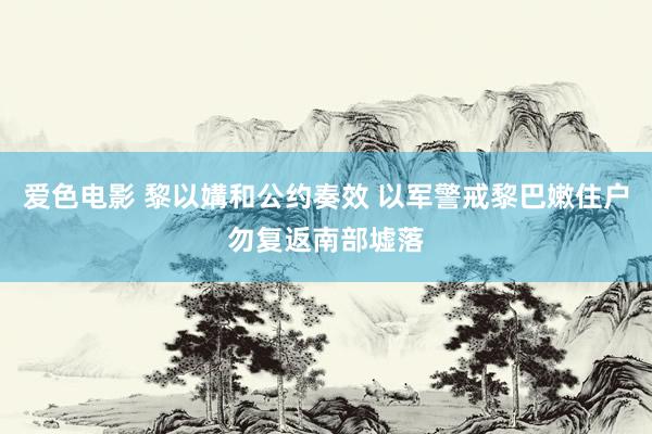 爱色电影 黎以媾和公约奏效 以军警戒黎巴嫩住户勿复返南部墟落