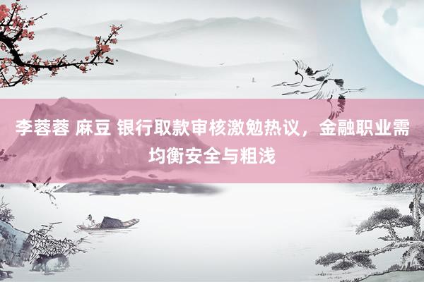 李蓉蓉 麻豆 银行取款审核激勉热议，金融职业需均衡安全与粗浅