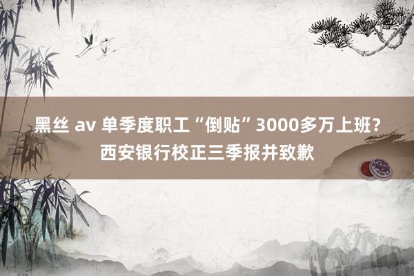 黑丝 av 单季度职工“倒贴”3000多万上班？西安银行校正三季报并致歉