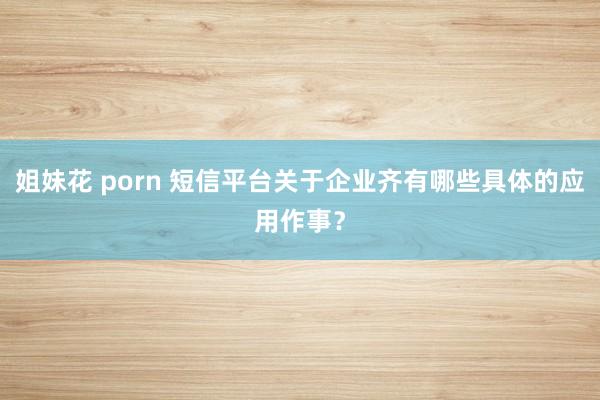 姐妹花 porn 短信平台关于企业齐有哪些具体的应用作事？