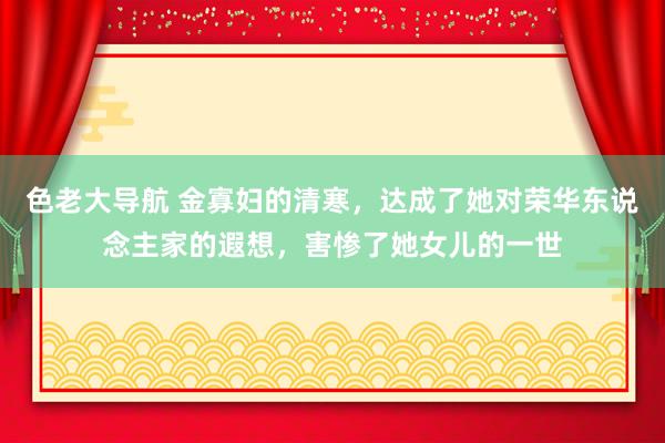 色老大导航 金寡妇的清寒，达成了她对荣华东说念主家的遐想，害惨了她女儿的一世