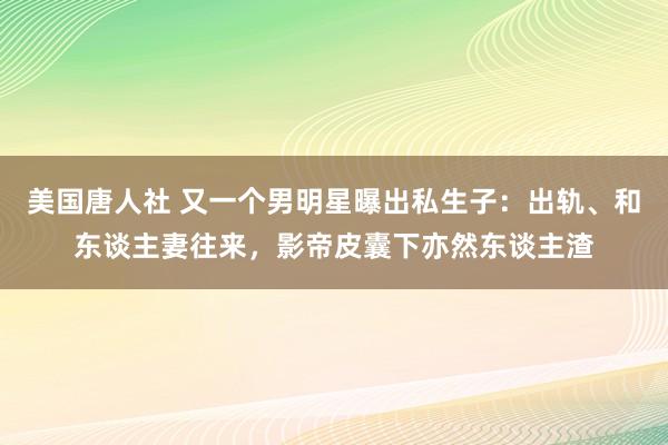 美国唐人社 又一个男明星曝出私生子：出轨、和东谈主妻往来，影帝皮囊下亦然东谈主渣