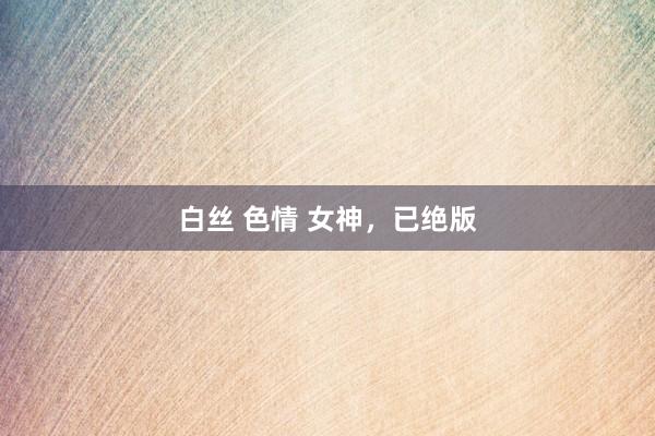 白丝 色情 女神，已绝版