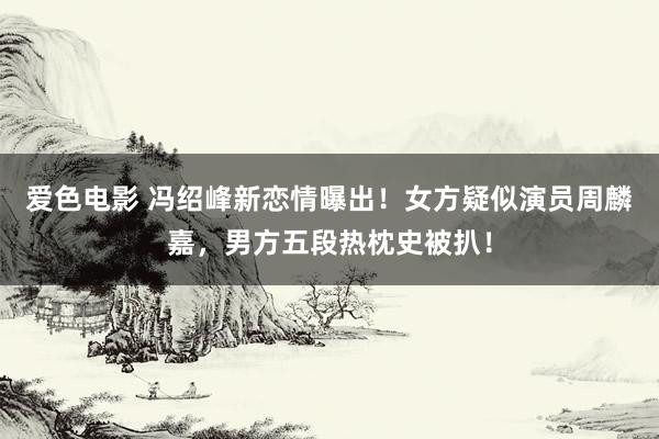 爱色电影 冯绍峰新恋情曝出！女方疑似演员周麟嘉，男方五段热枕史被扒！