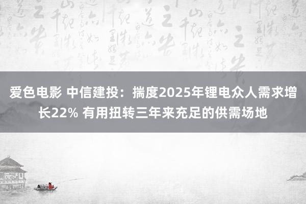 爱色电影 中信建投：揣度2025年锂电众人需求增长22% 有用扭转三年来充足的供需场地