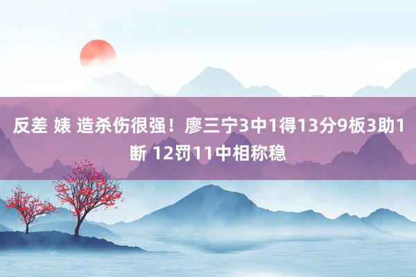 反差 婊 造杀伤很强！廖三宁3中1得13分9板3助1断 12罚11中相称稳