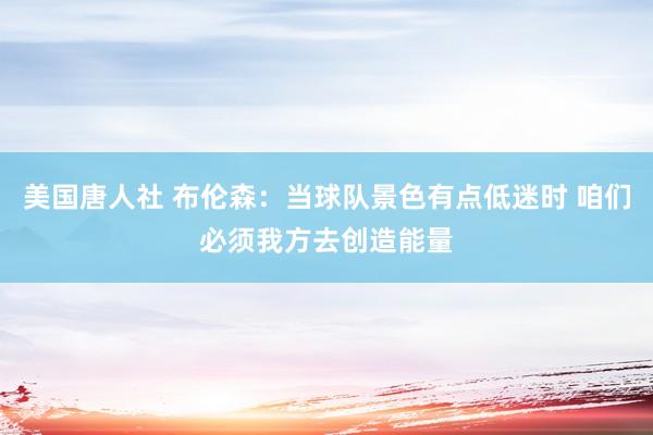 美国唐人社 布伦森：当球队景色有点低迷时 咱们必须我方去创造能量
