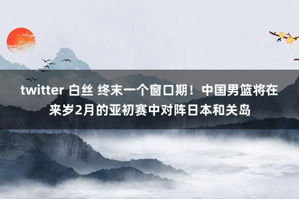 twitter 白丝 终末一个窗口期！中国男篮将在来岁2月的亚初赛中对阵日本和关岛