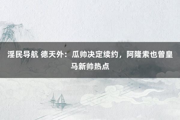 淫民导航 德天外：瓜帅决定续约，阿隆索也曾皇马新帅热点