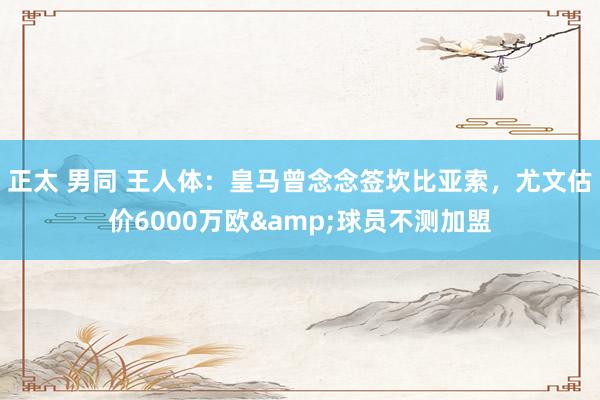 正太 男同 王人体：皇马曾念念签坎比亚索，尤文估价6000万欧&球员不测加盟