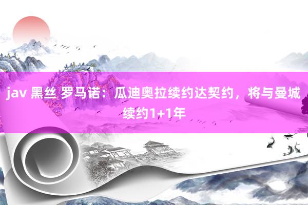 jav 黑丝 罗马诺：瓜迪奥拉续约达契约，将与曼城续约1+1年