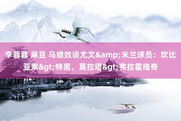 李蓉蓉 麻豆 马绩效谈尤文&米兰球员：坎比亚索>特奥，莫拉塔>弗拉霍维奇
