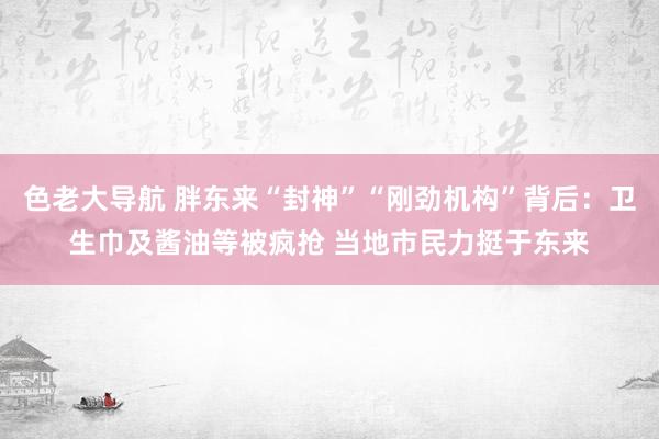 色老大导航 胖东来“封神”“刚劲机构”背后：卫生巾及酱油等被疯抢 当地市民力挺于东来