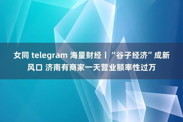 女同 telegram 海量财经丨“谷子经济”成新风口 济南有商家一天营业额率性过万