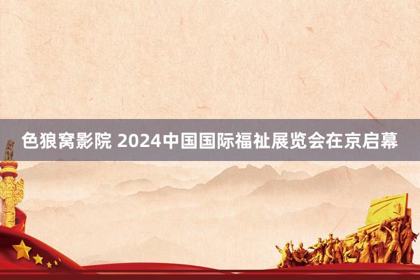 色狼窝影院 2024中国国际福祉展览会在京启幕
