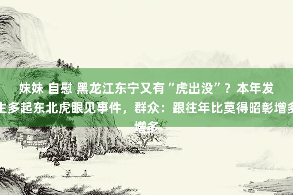妹妹 自慰 黑龙江东宁又有“虎出没”？本年发生多起东北虎眼见事件，群众：跟往年比莫得昭彰增多