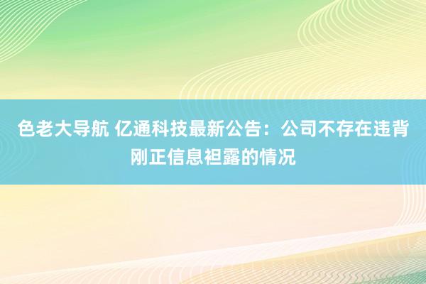 色老大导航 亿通科技最新公告：公司不存在违背刚正信息袒露的情况