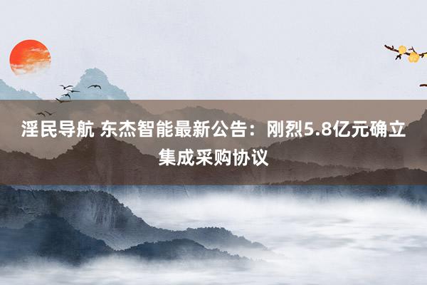 淫民导航 东杰智能最新公告：刚烈5.8亿元确立集成采购协议