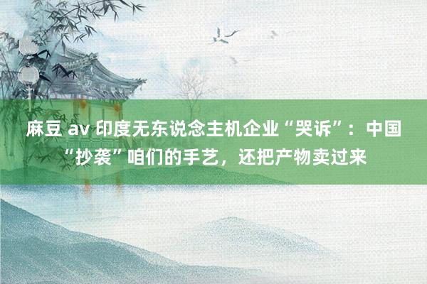 麻豆 av 印度无东说念主机企业“哭诉”：中国“抄袭”咱们的手艺，还把产物卖过来